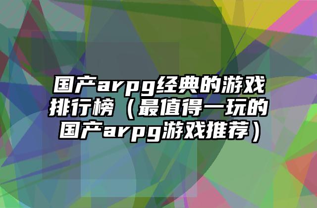 国产arpg经典的游戏排行榜（最值得一玩的国产arpg游戏推荐）