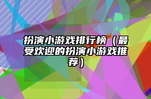 扮演小游戏排行榜（最受欢迎的扮演小游戏推荐）
