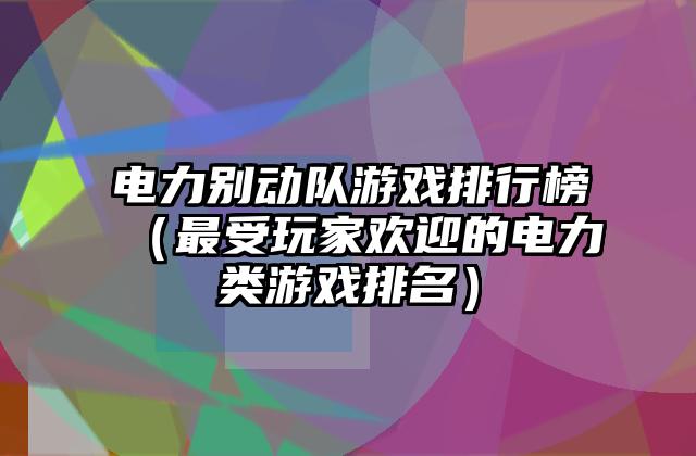 电力别动队游戏排行榜（最受玩家欢迎的电力类游戏排名）