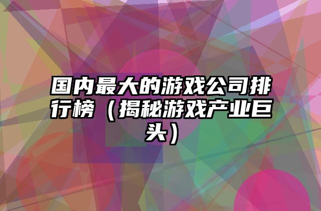 国内最大的游戏公司排行榜（揭秘游戏产业巨头）