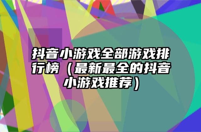 抖音小游戏全部游戏排行榜（最新最全的抖音小游戏推荐）