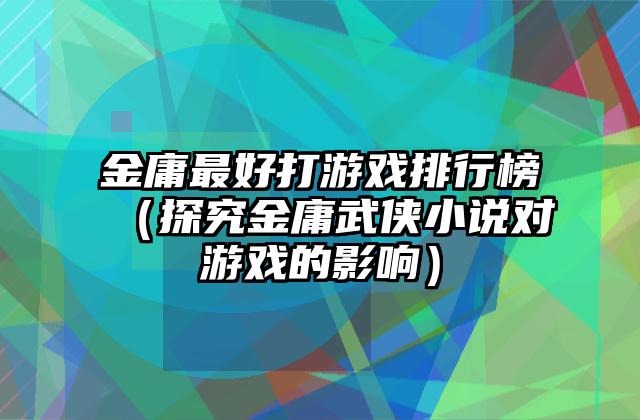 金庸最好打游戏排行榜（探究金庸武侠小说对游戏的影响）