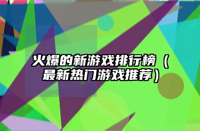 火爆的新游戏排行榜（最新热门游戏推荐）