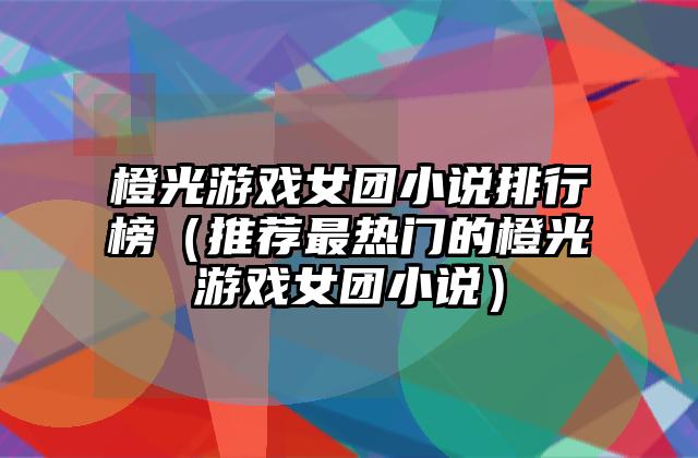 橙光游戏女团小说排行榜（推荐最热门的橙光游戏女团小说）