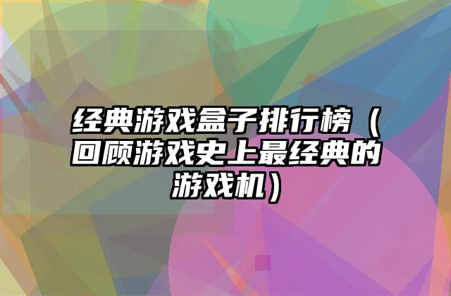 经典游戏盒子排行榜（回顾游戏史上最经典的游戏机）