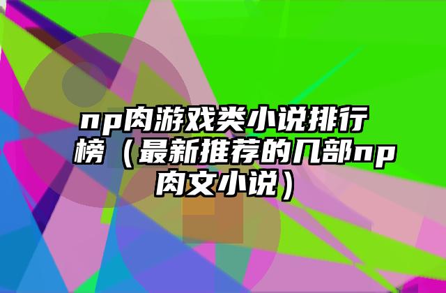 np肉游戏类小说排行榜（最新推荐的几部np肉文小说）