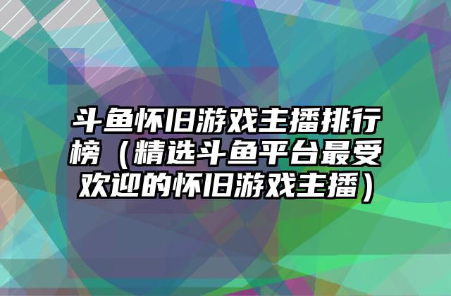 斗鱼怀旧游戏主播排行榜（精选斗鱼平台最受欢迎的怀旧游戏主播）