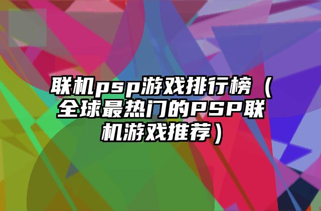 联机psp游戏排行榜（全球最热门的PSP联机游戏推荐）
