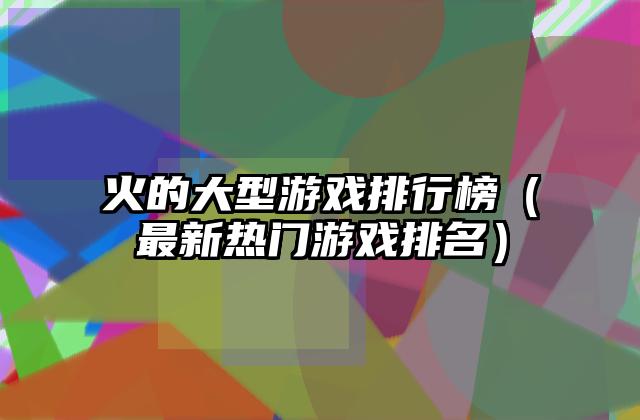 火的大型游戏排行榜（最新热门游戏排名）