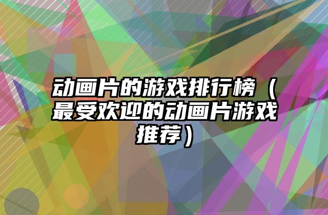 动画片的游戏排行榜（最受欢迎的动画片游戏推荐）
