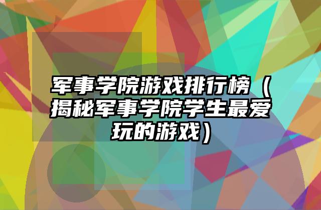 军事学院游戏排行榜（揭秘军事学院学生最爱玩的游戏）