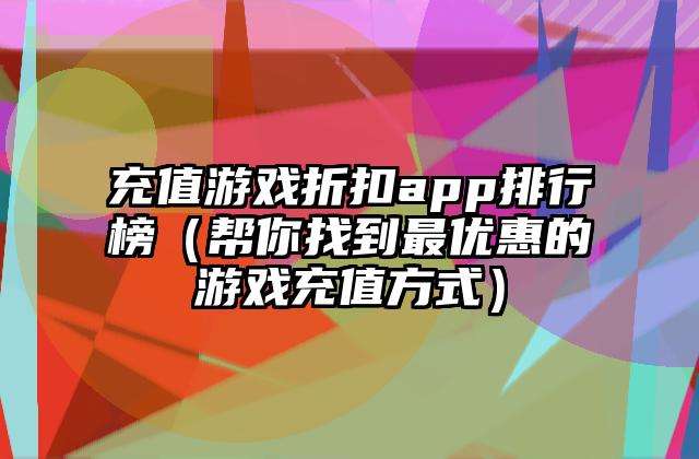 充值游戏折扣app排行榜（帮你找到最优惠的游戏充值方式）