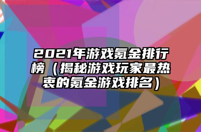 2021年游戏氪金排行榜（揭秘游戏玩家最热衷的氪金游戏排名）