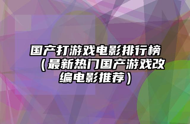 国产打游戏电影排行榜（最新热门国产游戏改编电影推荐）