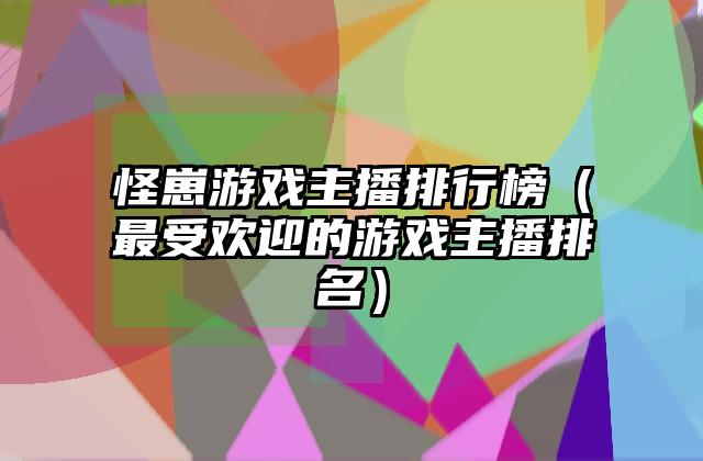 怪崽游戏主播排行榜（最受欢迎的游戏主播排名）