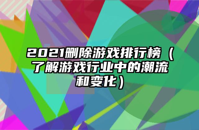 2021删除游戏排行榜（了解游戏行业中的潮流和变化）