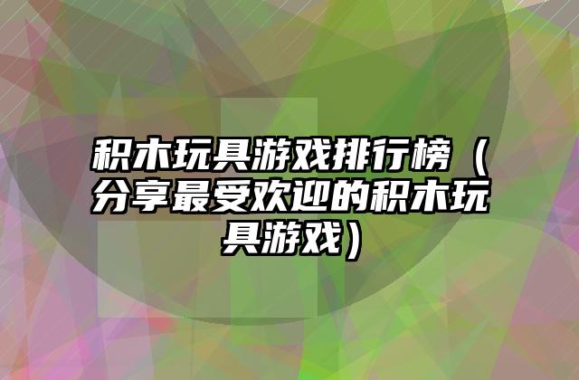 积木玩具游戏排行榜（分享最受欢迎的积木玩具游戏）