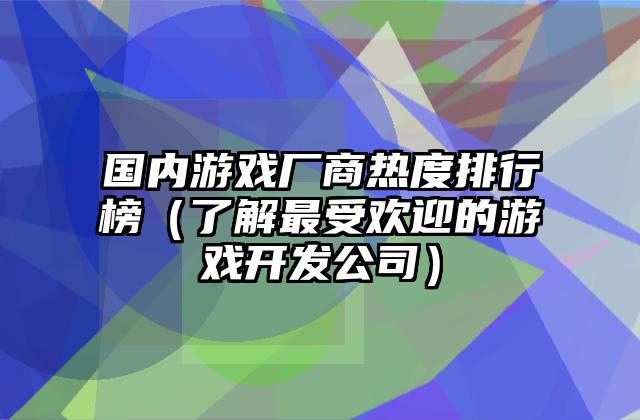 国内游戏厂商热度排行榜（了解最受欢迎的游戏开发公司）