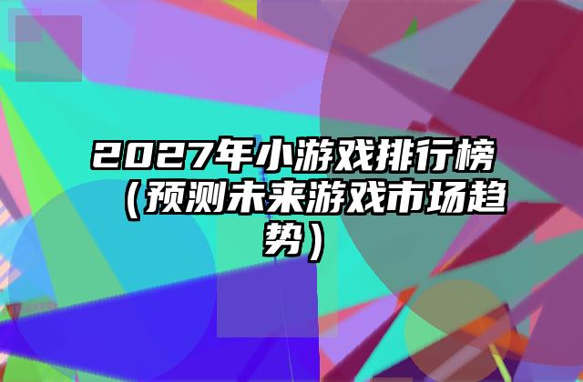 2027年小游戏排行榜（预测未来游戏市场趋势）