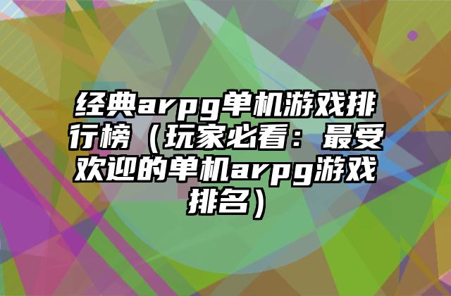 经典arpg单机游戏排行榜（玩家必看：最受欢迎的单机arpg游戏排名）