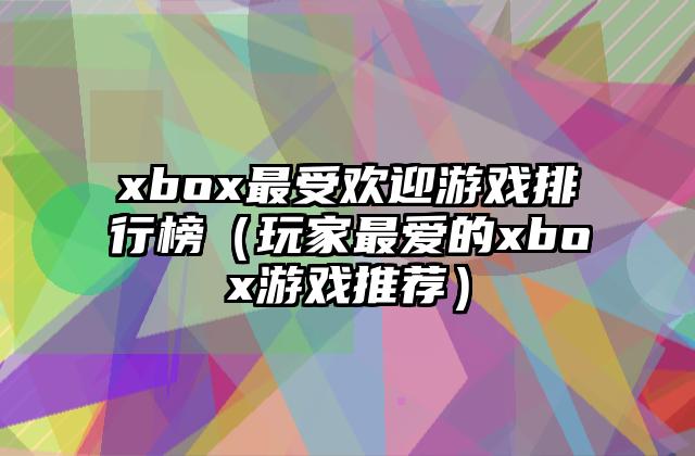 xbox最受欢迎游戏排行榜（玩家最爱的xbox游戏推荐）