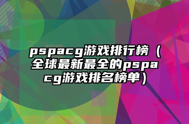 pspacg游戏排行榜（全球最新最全的pspacg游戏排名榜单）