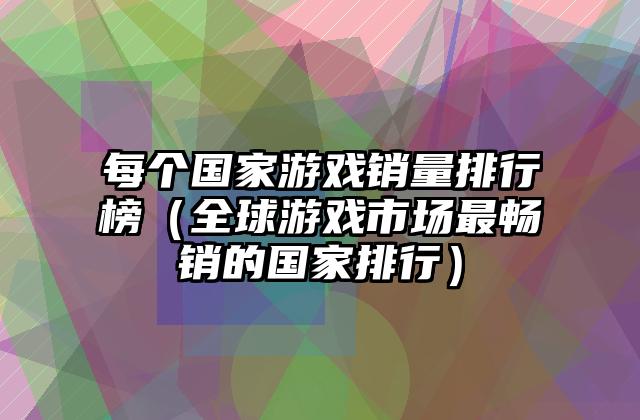每个国家游戏销量排行榜（全球游戏市场最畅销的国家排行）