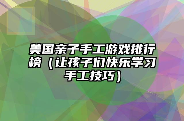 美国亲子手工游戏排行榜（让孩子们快乐学习手工技巧）
