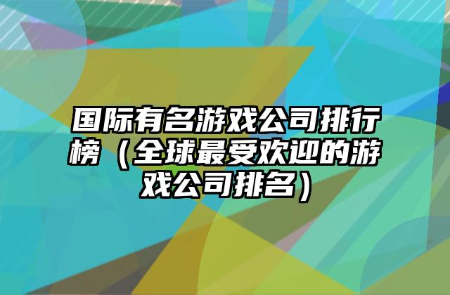 国际有名游戏公司排行榜（全球最受欢迎的游戏公司排名）