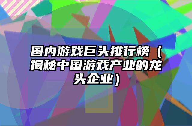 国内游戏巨头排行榜（揭秘中国游戏产业的龙头企业）