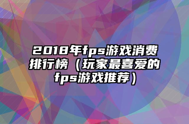 2018年fps游戏消费排行榜（玩家最喜爱的fps游戏推荐）