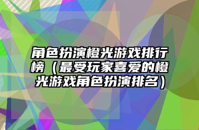 角色扮演橙光游戏排行榜（最受玩家喜爱的橙光游戏角色扮演排名）