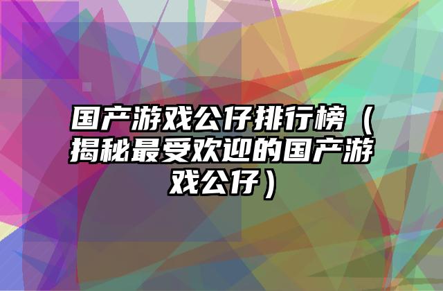 国产游戏公仔排行榜（揭秘最受欢迎的国产游戏公仔）