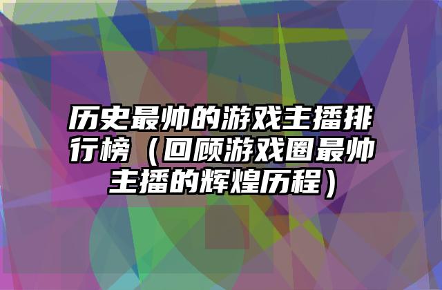 历史最帅的游戏主播排行榜（回顾游戏圈最帅主播的辉煌历程）