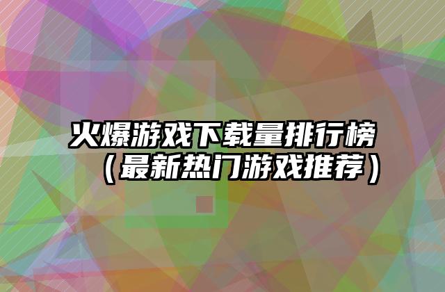 火爆游戏下载量排行榜（最新热门游戏推荐）