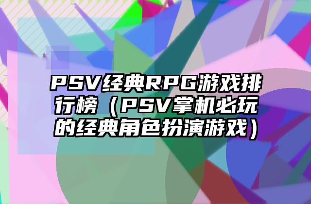 PSV经典RPG游戏排行榜（PSV掌机必玩的经典角色扮演游戏）