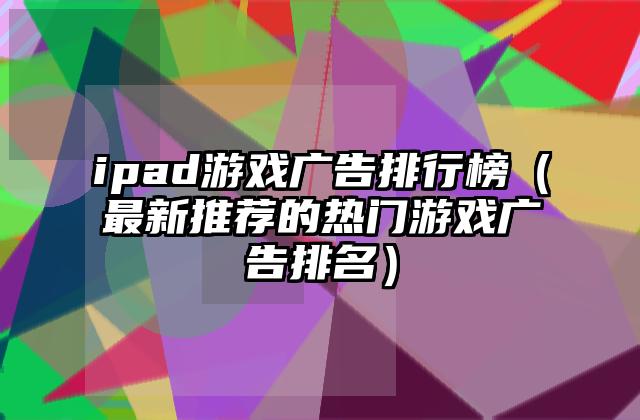 ipad游戏广告排行榜（最新推荐的热门游戏广告排名）