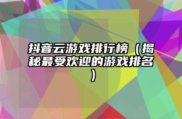 抖音云游戏排行榜（揭秘最受欢迎的游戏排名）