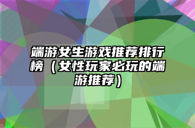 端游女生游戏推荐排行榜（女性玩家必玩的端游推荐）
