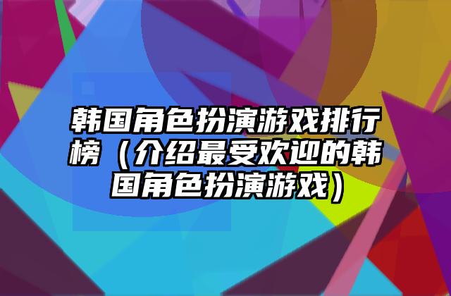 韩国角色扮演游戏排行榜（介绍最受欢迎的韩国角色扮演游戏）