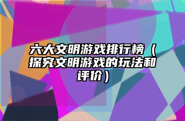 六大文明游戏排行榜（探究文明游戏的玩法和评价）