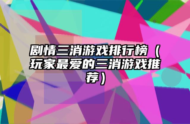 剧情三消游戏排行榜（玩家最爱的三消游戏推荐）