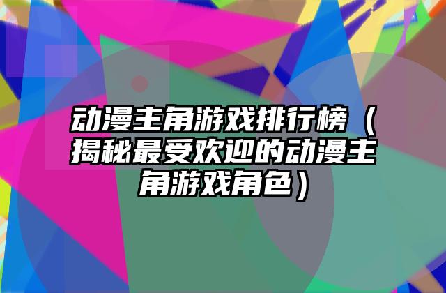 动漫主角游戏排行榜（揭秘最受欢迎的动漫主角游戏角色）