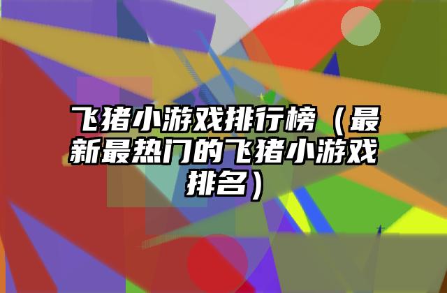 飞猪小游戏排行榜（最新最热门的飞猪小游戏排名）