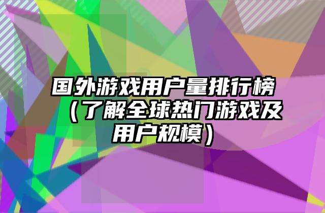 国外游戏用户量排行榜（了解全球热门游戏及用户规模）