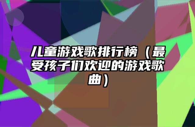 儿童游戏歌排行榜（最受孩子们欢迎的游戏歌曲）