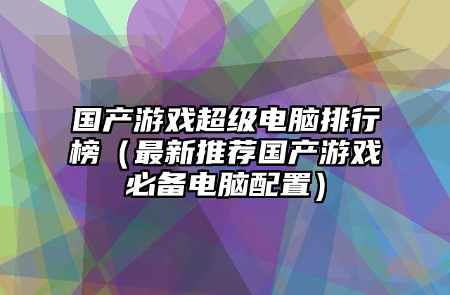 国产游戏超级电脑排行榜（最新推荐国产游戏必备电脑配置）