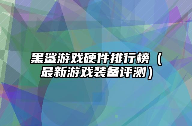 黑鲨游戏硬件排行榜（最新游戏装备评测）