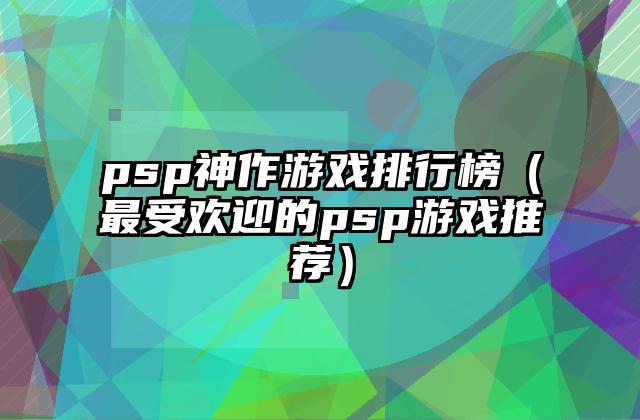 psp神作游戏排行榜（最受欢迎的psp游戏推荐）