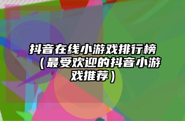 抖音在线小游戏排行榜（最受欢迎的抖音小游戏推荐）